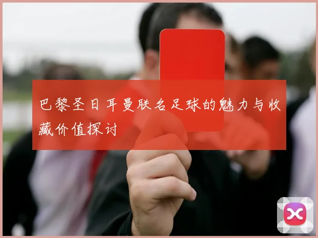 巴黎圣日耳曼联名足球的魅力与收藏价值探讨