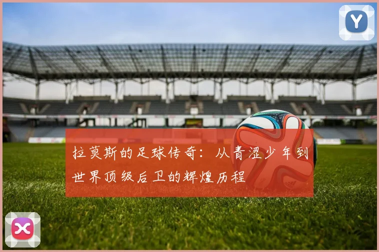 拉莫斯的足球传奇：从青涩少年到世界顶级后卫的辉煌历程