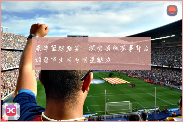 豪华篮球盛宴：探索顶级赛事背后的奢华生活与明星魅力