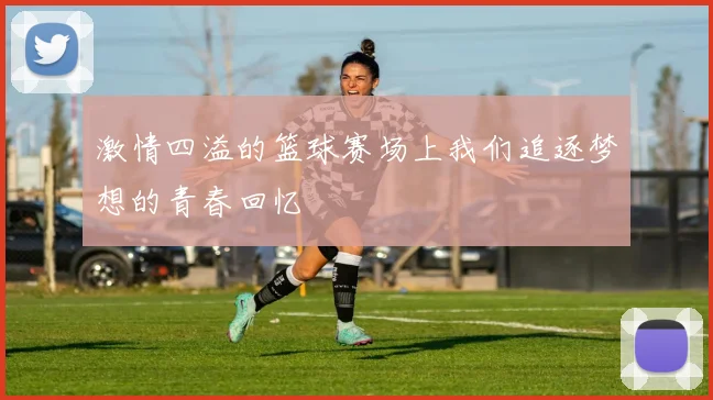 激情四溢的篮球赛场上我们追逐梦想的青春回忆