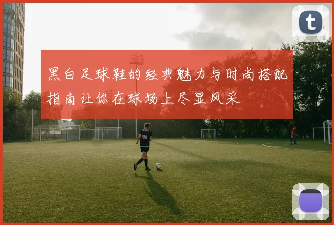 黑白足球鞋的经典魅力与时尚搭配指南让你在球场上尽显风采