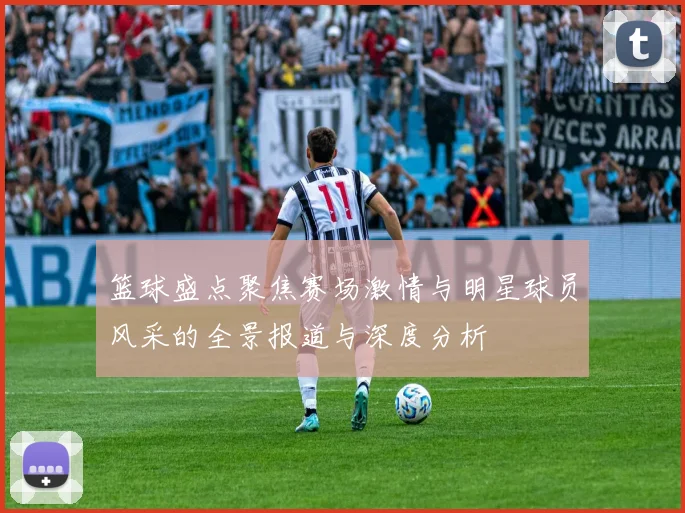 篮球盛点聚焦赛场激情与明星球员风采的全景报道与深度分析